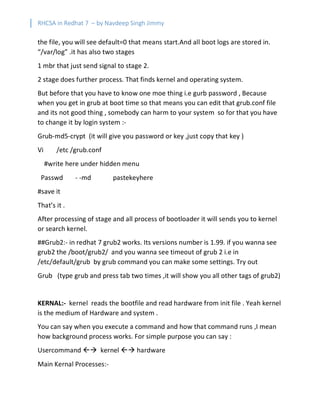RHCSA in Redhat 7 – by Navdeep Singh Jimmy
the file, you will see default=0 that means start.And all boot logs are stored in.
“/var/log” .it has also two stages
1 mbr that just send signal to stage 2.
2 stage does further process. That finds kernel and operating system.
But before that you have to know one moe thing i.e gurb password , Because
when you get in grub at boot time so that means you can edit that grub.conf file
and its not good thing , somebody can harm to your system so for that you have
to change it by login system :-
Grub-md5-crypt (it will give you password or key ,just copy that key )
Vi /etc /grub.conf
#write here under hidden menu
Passwd - -md pastekeyhere
#save it
That’s it .
After processing of stage and all process of bootloader it will sends you to kernel
or search kernel.
##Grub2:- in redhat 7 grub2 works. Its versions number is 1.99. if you wanna see
grub2 the /boot/grub2/ and you wanna see timeout of grub 2 i.e in
/etc/default/grub by grub command you can make some settings. Try out
Grub (type grub and press tab two times ,it will show you all other tags of grub2)
KERNAL:- kernel reads the bootfile and read hardware from init file . Yeah kernel
is the medium of Hardware and system .
You can say when you execute a command and how that command runs ,I mean
how background process works. For simple purpose you can say :
Usercommand ßà kernel ßà hardware
Main Kernal Processes:-
 