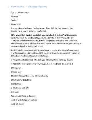 RHCSA in Redhat 7 – by Navdeep Singh Jimmy
Process Management
Memory “
Device “
System Call
And here kernel will read the hardwares from INIT file that stores in Sbin
directory and now it will send you for init.
INIT:- when Sbin starts it starts Init ,you can check it “pstree” which process
starts first from the starting of system. You can check it by “/etc/init “ or
“sbin/init” when sbin/init starts ,it starts the process that carry into /etc/ and
when init starts it has 6 levels that starts by the time of Bootloader , you can say it
starts with bootloader through kernal.
See init levels .. you may thinking about what is Levels. You already know about
few things such as ..CLI mode and GUI mode of linux . So through init you can set
default any mode and how run-level change.
Vi /etc/init and /etc/initab (this tells you which runlevel starts by default)
In REDHAT 7 there are no more run levels. But in rehdhat 6 there are 0- 6
0 Shutdown
1 single user
2 System Reseverd or some GUI functinality
3 Mutliuser without GUI
4.Undefined
5. Multiuser with GUI
6.Reboot
You can use these by typing :-
Init 0 (it will shutdown system)
Init 1 (cli mode)
 