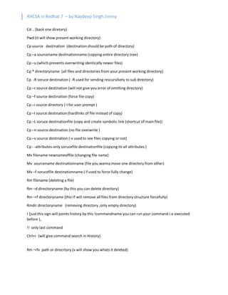 RHCSA in Redhat 7 – by Navdeep Singh Jimmy
Cd .. (back one diretory)
Pwd (it will show present working directory)
Cp source destination (destination should be path of directory)
Cp –a sourcename destinationname (copying entire directory tree)
Cp –u (which prevents overwriting identically newer files)
Cp * directoryname (all files and directories from your present working directory)
Cp -R soruce destination ( -R used for sending rescursilvely to sub directory)
Cp –r source destination (will not give you error of omitting directory)
Cp –f source destination (force file copy)
Cp –i source directory (-I for user prompt )
Cp –l source destination (hardlinks of file instead of copy)
Cp –L soruce destinationfile (copy and create symbolic link (shortcut of main file))
Cp –n source destination (no file overwrite )
Cp –v source destination (-v used to see files copying or not)
Cp - -attributes-only sorucefile destinationfile (copying its all attributes )
Mv filename newnameoffile (changing file name)
Mv sourcename destinationname (file you wanna move one directory from other)
Mv –f sorucefile destinationname (-f used to force fully change)
Rm filename (deleting a file)
Rm –d directoryname (by this you can delete directory)
Rm –rf directoryname (this rf will remove all files from directory structure forcefully)
Rmdir directoryname (removing directory ,only empty directory)
! (just this sign will points history by this !commandname you can run your command i.e executed
before ),
!! only last command
Ctrl+r (will give command search in History)
Rm –rfv path or direcrtory (v will show you whats it deleted)
 