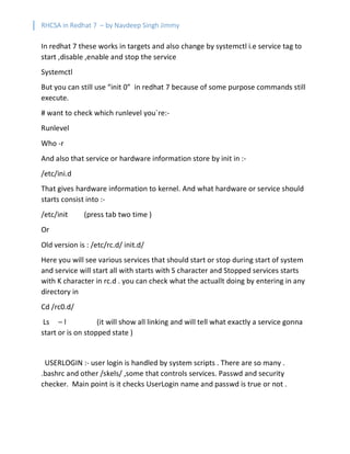 RHCSA in Redhat 7 – by Navdeep Singh Jimmy
In redhat 7 these works in targets and also change by systemctl i.e service tag to
start ,disable ,enable and stop the service
Systemctl
But you can still use “init 0” in redhat 7 because of some purpose commands still
execute.
# want to check which runlevel you`re:-
Runlevel
Who -r
And also that service or hardware information store by init in :-
/etc/ini.d
That gives hardware information to kernel. And what hardware or service should
starts consist into :-
/etc/init (press tab two time )
Or
Old version is : /etc/rc.d/ init.d/
Here you will see various services that should start or stop during start of system
and service will start all with starts with S character and Stopped services starts
with K character in rc.d . you can check what the actuallt doing by entering in any
directory in
Cd /rc0.d/
Ls – l (it will show all linking and will tell what exactly a service gonna
start or is on stopped state )
USERLOGIN :- user login is handled by system scripts . There are so many .
.bashrc and other /skels/ ,some that controls services. Passwd and security
checker. Main point is it checks UserLogin name and passwd is true or not .
 
