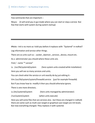 RHCSA in Redhat 7 – by Navdeep Singh Jimmy
Few commands that are important :-
Ntsysv (it will send you in gui mode where you can start or stop a service But
few that starts with system during system startup)
#Note:- Init is no more as I told you before it replaces with “Systemd” in redhat7
Log information and service other things.
There are so units such as : .socket ,.daemon ,.services ,.device,.mount etc.
As a administrator you should where those units are.
Find / -name “*.service”
Ls /usr/lib/systemd/system (here system units created while installation)
Here you will see so many services and units.
You can check what the service or unit exactly do by just editing it:-
Vim /usr/lib/system/system/firewalld.service (just for example firewalld)
But if you know how to modify it then you should otherwise ignore.
There is one more directory .
Ls /etc/systemd/system (here units managed by administrator)
/run/system/system (when units execute)
Here you will some files that are services also . but these are changed in redhat6
there are some such as multi-user.target or graphical-user.target are init levels.
But now everything changed. They replaces it with systemd.
 