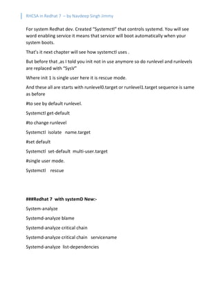 RHCSA in Redhat 7 – by Navdeep Singh Jimmy
For system Redhat dev. Created “Systemctl” that controls systemd. You will see
word enabling service it means that service will boot automatically when your
system boots.
That’s it next chapter will see how systemctl uses .
But before that ,as I told you init not in use anymore so do runlevel and runlevels
are replaced with “SysV”
Where init 1 is single user here it is rescue mode.
And these all are starts with runlevel0.target or runlevel1.target sequence is same
as before
#to see by default runlevel.
Systemctl get-default
#to change runlevel
Systemctl isolate name.target
#set default
Systemctl set-default multi-user.target
#single user mode.
Systemctl rescue
###Redhat 7 with systemD New:-
System-analyze
Systemd-analyze blame
Systemd-analyze critical chain
Systemd-analyze critical chain servicename
Systemd-analyze list-dependencies
 
