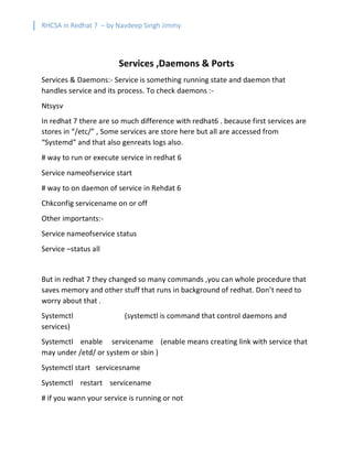 RHCSA in Redhat 7 – by Navdeep Singh Jimmy
Services ,Daemons & Ports
Services & Daemons:- Service is something running state and daemon that
handles service and its process. To check daemons :-
Ntsysv
In redhat 7 there are so much difference with redhat6 . because first services are
stores in “/etc/” , Some services are store here but all are accessed from
“Systemd” and that also genreats logs also.
# way to run or execute service in redhat 6
Service nameofservice start
# way to on daemon of service in Rehdat 6
Chkconfig servicename on or off
Other importants:-
Service nameofservice status
Service –status all
But in redhat 7 they changed so many commands ,you can whole procedure that
saves memory and other stuff that runs in background of redhat. Don’t need to
worry about that .
Systemctl (systemctl is command that control daemons and
services)
Systemctl enable servicename (enable means creating link with service that
may under /etd/ or system or sbin )
Systemctl start servicesname
Systemctl restart servicename
# if you wann your service is running or not
 