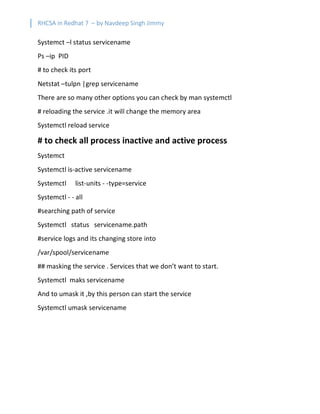 RHCSA in Redhat 7 – by Navdeep Singh Jimmy
Systemct –l status servicename
Ps –ip PID
# to check its port
Netstat –tulpn |grep servicename
There are so many other options you can check by man systemctl
# reloading the service .it will change the memory area
Systemctl reload service
# to check all process inactive and active process
Systemct
Systemctl is-active servicename
Systemctl list-units - -type=service
Systemctl - - all
#searching path of service
Systemctl status servicename.path
#service logs and its changing store into
/var/spool/servicename
## masking the service . Services that we don’t want to start.
Systemctl maks servicename
And to umask it ,by this person can start the service
Systemctl umask servicename
 