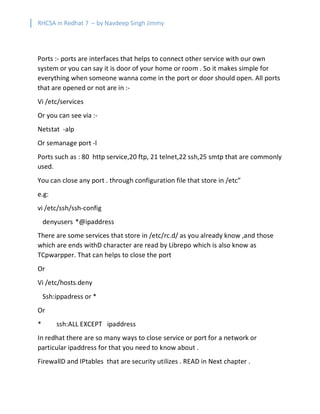 RHCSA in Redhat 7 – by Navdeep Singh Jimmy
Ports :- ports are interfaces that helps to connect other service with our own
system or you can say it is door of your home or room . So it makes simple for
everything when someone wanna come in the port or door should open. All ports
that are opened or not are in :-
Vi /etc/services
Or you can see via :-
Netstat -alp
Or semanage port -l
Ports such as : 80 http service,20 ftp, 21 telnet,22 ssh,25 smtp that are commonly
used.
You can close any port . through configuration file that store in /etc”
e.g:
vi /etc/ssh/ssh-config
denyusers *@ipaddress
There are some services that store in /etc/rc.d/ as you already know ,and those
which are ends withD character are read by Librepo which is also know as
TCpwarpper. That can helps to close the port
Or
Vi /etc/hosts.deny
Ssh:ippadress or *
Or
* ssh:ALL EXCEPT ipaddress
In redhat there are so many ways to close service or port for a network or
particular ipaddress for that you need to know about .
FirewallD and IPtables that are security utilizes . READ in Next chapter .
 