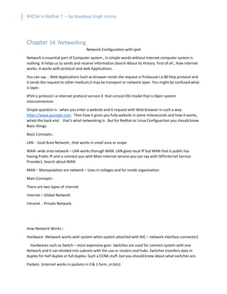 RHCSA in Redhat 7 – by Navdeep Singh Jimmy
Chapter 14: Networking
Network Configuration with ipv4
Network is essential part of Computer system , in simple words without internet computer system is
nothing. It helps us to sends and receive information.Search About its History. First of all , How internet
works. It works with protocol and web Applications.
You can say .. Web Applications Such as browser sends the request vi Protocoal i.e 80 http protocol and
it sends the request to other medium,it may be transport or network layer. You might be confused what
is layer.
IPV4 is protocol I.e internet protocol version 4 that consist OSI model that is Open system
Interconnection.
Simple question is : when you enter a website and it request with Web browser in such a way:
https://www.gooogle.com. Then how it gives you fully website in some mileseconds and how it works,
whats the back end . that’s what networking is . But for Redhat or Linux Configuartion you should know
Basic things.
Basic Concepts:-
LAN - local Area Network , that works in small area or scope
WAN- wide area network – LAN works thorugh WAN. LAN gives local IP but WAN that is public has
having Public IP and is connect you with Main internet service you can say with ISP(internet Service
Provider). Search about WAN
MAN – Manopulation are network – Uses in collages and for inside organization.
Main Concepts:-
There are two types of internet
Internet – Global Network
Intranet - Private Network.
How Network Works :-
Hardware (Network works with system when system attached with NIC – network interface connector)
Hardwares such as Switch – most expensive gear. Switches are used for connect system with one
Network and it can divided into subnets with the use or routers and hubs. Switches transfers data in
duplex for half duplex or full duplex. Such a CCNA stuff .but you should know about what switches are.
Packets (internet works in packets in 0 & 1 form ,in bits).
 