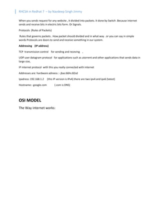 RHCSA in Redhat 7 – by Navdeep Singh Jimmy
When you sends request for any website , it divided into packets. It done by Switch .Because internet
sends and receive bits in electric bits form. Or Signals.
Protocols (Rules of Packets)
Rules that governs packets . How packet should divided and in what way . or you can say in simple
words Protocols are doors to send and receive something in our system.
Addressing (IP address)
TCP transmission control for sending and receving ,
UDP user datagram protocol for applications such as utorrent and other applications that sends data in
large size,
IP internet protocol with this you really connected with internet
Addresses are: hardware adreess :- jbas:66hs:82sd
Ipadress: 192.168.1.2 (this IP version is IPv4) there are two ipv4 and ipv6 (latest)
Hostname:- google.com (.com is DNS)
OSI MODEL
The Way internet works:
 