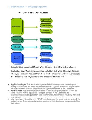 RHCSA in Redhat 7 – by Navdeep Singh Jimmy
Basically it is a procedural Model. When Requests Send iT work Form Top i.e
Application Layer And then process top to Bottom but when it Receive ,Because
when you Sends any Request then there must be Receiver. And Receiver accepts
it and receives with Physical layer and Process Bottom To Top.
· Application Layer: The Application layer deals with representation, encoding and
dialog control issues. All these issues are combined together and form a single layer in
the TCP/IP model whereas three distinctive layers are defined in the OSI model.
· Host-to-Host: Host-to-Host protocol in the TCP/IP model provides more or less the
same services with its equivalent Transport protocol in the OSI model. Its
responsibilities include application data segmentation, transmission reliability, flow and
error control.
· Internet: Again Internet layer in TCP/IP model provides the same services as the OSIs
Network layer. Their purpose is to route packets to their destination independent of the
path taken.
 