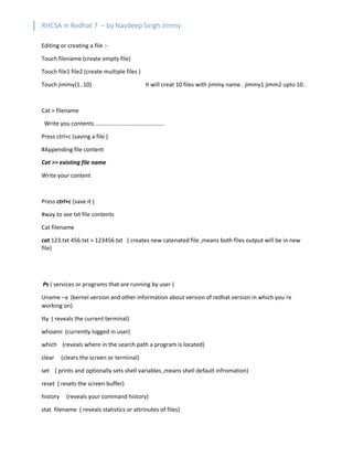 RHCSA in Redhat 7 – by Navdeep Singh Jimmy
Editing or creating a file :-
Touch filename (create empty file)
Touch file1 file2 (create multiple files )
Touch jimmy{1..10} It will creat 10 files with jimmy name . jimmy1 jimm2 upto 10 .
Cat > filename
Write you contents ………………………………………..
Press ctrl+c (saving a file )
#Appending file content
Cat >> existing file name
Write your content
Press ctrl+c (save it )
#way to see txt file contents
Cat filename
cat 123.txt 456.txt > 123456.txt ( creates new catenated file ,means both files output will be in new
file)
Ps ( services or programs that are running by user )
Uname –a (kernel version and other information about version of redhat version in which you`re
working on)
tty ( reveals the current terminal)
whoami (currently logged in user)
which (reveals where in the search path a program is located)
clear (clears the screen or terminal)
set ( prints and optionally sets shell variables ,means shell default infromation)
reset ( resets the screen buffer)
history (reveals your command history)
stat filename ( reveals statistics or attrinutes of files)
 
