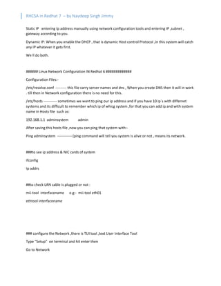 RHCSA in Redhat 7 – by Navdeep Singh Jimmy
Static IP :entering Ip address manually using network configuration tools and entering IP ,subnet ,
gateway according to you.
Dynamic IP: When you enable the DHCP , that is dynamic Host control Protocol ,in this system will catch
any IP whatever it gets first.
We ll do both.
###### Linux Network Configuration IN Redhat 6 #############
Configuration Files:-
/etc/resolve.conf --------- this file carry server names and dns , When you create DNS then it will in work
. till then in Network configuration there is no need for this.
/etc/hosts ----------- sometimes we want to ping our ip address and if you have 10 ip`s with differnet
systems and its difficult to remember which ip of whicg system ,for that you can add ip and with system
name in Hosts file such as:
192.168.1.1 adminsystem admin
After saving this hosts file ,now you can ping that system with:-
Ping adminsystem ------------ (ping command will tell you system is alive or not , means its network.
###to see ip address & NIC cards of system
Ifconfig
Ip addrs
##to check LAN cable is plugged or not :
mii-tool interfacename e.g:- mii-tool eth01
ethtool interfacename
### configure the Network ,there is TUI tool ,text User Interface Tool
Type “Setup” on terminal and hit enter then
Go to Network
 