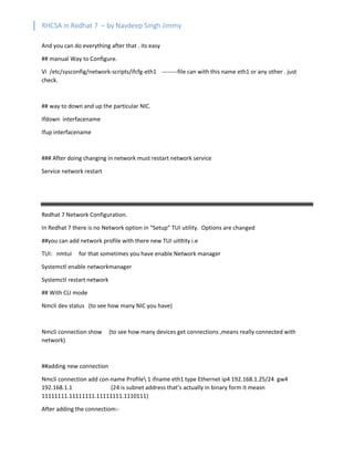 RHCSA in Redhat 7 – by Navdeep Singh Jimmy
And you can do everything after that . its easy
## manual Way to Configure.
Vi /etc/sysconfig/network-scripts/ifcfg-eth1 --------file can with this name eth1 or any other . just
check.
## way to down and up the particular NIC.
Ifdown interfacename
Ifup interfacename
### After doing changing in network must restart network service
Service network restart
Redhat 7 Network Configuration.
In Redhat 7 there is no Network option in “Setup” TUI utility. Options are changed
##you can add network profile with there new TUI uitltity i.e
TUI: nmtui for that sometimes you have enable Network manager
Systemctl enable networkmanager
Systemctl restart network
## With CLI mode
Nmcli dev status (to see how many NIC you have)
Nmcli connection show (to see how many devices get connections ,means really connected with
network)
##adding new connection
Nmcli connection add con-name Profile 1 ifname eth1 type Ethernet ip4 192.168.1.25/24 gw4
192.168.1.1 (24 is subnet address that’s actually in binary form it measn
11111111.11111111.11111111.1110111)
After adding the connectiom:-
 