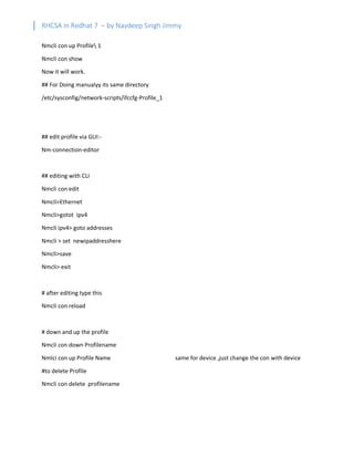 RHCSA in Redhat 7 – by Navdeep Singh Jimmy
Nmcli con up Profile 1
Nmcli con show
Now it will work.
## For Doing manualyy its same directory
/etc/sysconfig/network-scripts/ifccfg-Profile_1
## edit profile via GUI:-
Nm-connection-editor
## editing with CLI
Nmcli con edit
Nmcli>Ethernet
Nmcli>gotot ipv4
Nmcli ipv4> goto addresses
Nmcli > set newipaddresshere
Nmcli>save
Nmcli> exit
# after editing type this
Nmcli con reload
# down and up the profile
Nmcli con down Profilename
Nmlci con up Profile Name same for device ,just change the con with device
#to delete Profile
Nmcli con delete profilename
 