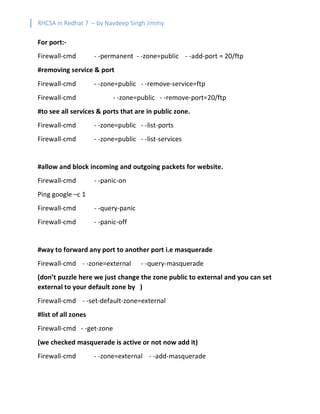 RHCSA in Redhat 7 – by Navdeep Singh Jimmy
For port:-
Firewall-cmd - -permanent - -zone=public - -add-port = 20/ftp
#removing service & port
Firewall-cmd - -zone=public - -remove-service=ftp
Firewall-cmd - -zone=public - -remove-port=20/ftp
#to see all services & ports that are in public zone.
Firewall-cmd - -zone=public - -list-ports
Firewall-cmd - -zone=public - -list-services
#allow and block incoming and outgoing packets for website.
Firewall-cmd - -panic-on
Ping google –c 1
Firewall-cmd - -query-panic
Firewall-cmd - -panic-off
#way to forward any port to another port i.e masquerade
Firewall-cmd - -zone=external - -query-masquerade
(don’t puzzle here we just change the zone public to external and you can set
external to your default zone by )
Firewall-cmd - -set-default-zone=external
#list of all zones
Firewall-cmd - -get-zone
(we checked masquerade is active or not now add it)
Firewall-cmd - -zone=external - -add-masquerade
 