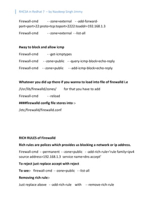 RHCSA in Redhat 7 – by Navdeep Singh Jimmy
Firewall-cmd - -zone=external - -add-forward-
port=port=22:proto=tcp:toport=2222:toaddr=192.168.1.3
Firewall-cmd - -zone=external - -list-all
#way to block and allow icmp
Firewall-cmd - -get-icmptypes
Firewall-cmd - -zone=public - -query-icmp-block=echo-reply
Firewall-cmd - -zone=public - -add-icmp-block=echo-reply
Whatever you did up there if you wanna to load into file of firewalld i.e
/Usr/lib/firewalld/zones/ for that you have to add
Firewall-cmd - -reload
####firewalld config file stores into :-
/etc/firewalld/firewalld.conf
RICH RULES of Firewalld
Rich rules are polices which provides us blocking a network or ip address.
Firewall-cmd - -permanent - -zone=public - -add-rich-rule=’rule family=ipv4
source address=192.168.1.3 service name=dns accept’
To reject just replace accept with reject
To see:- firewall-cmd - -zone=public - -list-all
Removing rich rule:-
Just replace above - -add-rich-rule with - -remove-rich-rule
 
