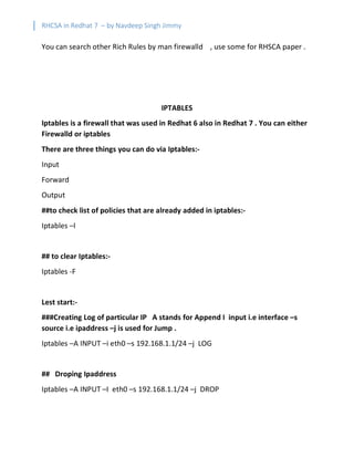 RHCSA in Redhat 7 – by Navdeep Singh Jimmy
You can search other Rich Rules by man firewalld , use some for RHSCA paper .
IPTABLES
Iptables is a firewall that was used in Redhat 6 also in Redhat 7 . You can either
Firewalld or iptables
There are three things you can do via Iptables:-
Input
Forward
Output
##to check list of policies that are already added in iptables:-
Iptables –l
## to clear Iptables:-
Iptables -F
Lest start:-
###Creating Log of particular IP A stands for Append I input i.e interface –s
source i.e ipaddress –j is used for Jump .
Iptables –A INPUT –i eth0 –s 192.168.1.1/24 –j LOG
## Droping Ipaddress
Iptables –A INPUT –I eth0 –s 192.168.1.1/24 –j DROP
 