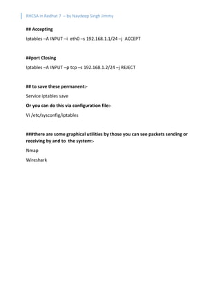 RHCSA in Redhat 7 – by Navdeep Singh Jimmy
## Accepting
Iptables –A INPUT –i eth0 –s 192.168.1.1/24 –j ACCEPT
##port Closing
Iptables –A INPUT –p tcp –s 192.168.1.2/24 –j REJECT
## to save these permanent:-
Service iptables save
Or you can do this via configuration file:-
Vi /etc/sysconfig/iptables
###there are some graphical utilities by those you can see packets sending or
receiving by and to the system:-
Nmap
Wireshark
 