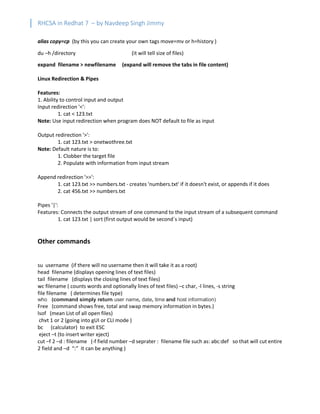 RHCSA in Redhat 7 – by Navdeep Singh Jimmy
alias copy=cp (by this you can create your own tags move=mv or h=history )
du –h /directory (it will tell size of files)
expand filename > newfilename (expand will remove the tabs in file content)
Linux Redirection & Pipes
Features:
1. Ability to control input and output
Input redirection '<':
1. cat < 123.txt
Note: Use input redirection when program does NOT default to file as input
Output redirection '>':
1. cat 123.txt > onetwothree.txt
Note: Default nature is to:
1. Clobber the target file
2. Populate with information from input stream
Append redirection '>>':
1. cat 123.txt >> numbers.txt - creates 'numbers.txt' if it doesn't exist, or appends if it does
2. cat 456.txt >> numbers.txt
Pipes '|':
Features: Connects the output stream of one command to the input stream of a subsequent command
1. cat 123.txt | sort (first output would be second`s input)
Other commands
su username (if there will no username then it will take it as a root)
head filename (displays opening lines of text files)
tail filename (displays the closing lines of text files)
wc filename ( counts words and optionally lines of text files) –c char, -l lines, -s string
file filename ( determines file type)
who (command simply return user name, date, time and host information)
Free (command shows free, total and swap memory information in bytes.)
lsof (mean List of all open files)
chvt 1 or 2 (going into gUI or CLI mode )
bc (calculator) to exit ESC
eject –t (to insert writer eject)
cut –f 2 –d : filename (-f field number –d seprater : filename file such as: abc:def so that will cut entire
2 field and –d “:” it can be anything )
 