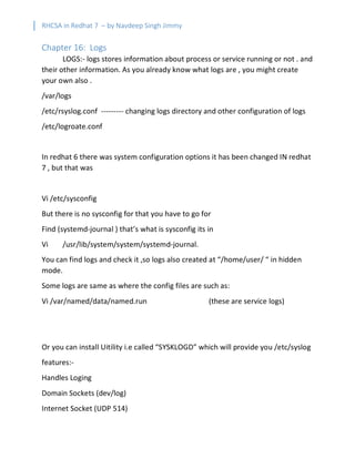 RHCSA in Redhat 7 – by Navdeep Singh Jimmy
Chapter 16: Logs
LOGS:- logs stores information about process or service running or not . and
their other information. As you already know what logs are , you might create
your own also .
/var/logs
/etc/rsyslog.conf --------- changing logs directory and other configuration of logs
/etc/logroate.conf
In redhat 6 there was system configuration options it has been changed IN redhat
7 , but that was
Vi /etc/sysconfig
But there is no sysconfig for that you have to go for
Find (systemd-journal ) that’s what is sysconfig its in
Vi /usr/lib/system/system/systemd-journal.
You can find logs and check it ,so logs also created at “/home/user/ “ in hidden
mode.
Some logs are same as where the config files are such as:
Vi /var/named/data/named.run (these are service logs)
Or you can install Uitility i.e called “SYSKLOGD” which will provide you /etc/syslog
features:-
Handles Loging
Domain Sockets (dev/log)
Internet Socket (UDP 514)
 