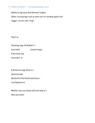 RHCSA in Redhat 7 – by Navdeep Singh Jimmy
Ability to log Local And Remote Targets
Other running logs such as with corn or sending spool mail
Logger –p cron.info “msg”
That’s it.
Checking Logs IN Redhat 7:-
Journalctl (system logs)
# last boot log
Journalctl –b
# All kernel Logs Store in :-
/dev/console
#AuthrPriv File Restricted Acces:-
/var/log/secure
##other you can check with the help of :-
Man journalctl
 
