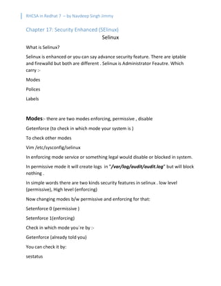 RHCSA in Redhat 7 – by Navdeep Singh Jimmy
Chapter 17: Security Enhanced (SElinux)
Selinux
What is Selinux?
Selinux is enhanced or you can say advance security feature. There are iptable
and firewalld but both are different . Selinux is Administrator Feautre. Which
carry :-
Modes
Polices
Labels
Modes:- there are two modes enforcing, permissive , disable
Getenforce (to check in which mode your system is )
To check other modes
Vim /etc/sysconfig/selinux
In enforcing mode service or something legal would disable or blocked in system.
In permissive mode it will create logs in ”/var/log/audit/audit.log” but will block
nothing .
In simple words there are two kinds security features in selinux . low level
(permissive), High level (enforcing)
Now changing modes b/w permissive and enforcing for that:
Setenforce 0 (permissive )
Setenforce 1(enforcing)
Check in which mode you`re by :-
Getenforce (already told you)
You can check it by:
sestatus
 