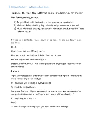 RHCSA in Redhat 7 – by Navdeep Singh Jimmy
Policies:- there are three different policies available. You can check in
Vim /etc/sysconfig/selinux.
a) Targeted Policy:- Its best policy. In this processes are protected.
b) Minimum Policy:- In this policy only selected processes are protected.
c) MLS :- Multi level security . it is advance For RHCSA or RHCE you don’t need
to know about it.
Policies are in context or you can say in properties of file and directory.you can
see it by :-
Ls –Z
Contexts are in three different parts:-
First part is user . second part is Role . Third part is type.
For RHCSA you need to work on type :-
System_u:object_r:var_t (var can be placed with anything or any directory or
service name)
Label:-
Type: Every process has different or can be same context type. In simple words
every context or process has type :-
Ps –Zaux (you will see type of every process)
To check the context label .
Semanage fcontext –l |grep typename ( name of process you wanna search or
something that you see in ps –Zaux or ls –Z ,name which ends with _t)
Its tough way, easy way is :-
Ls –Z
To see selinux policy man pages , you need to install its package .
 