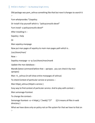 RHCSA in Redhat 7 – by Navdeep Singh Jimmy
Old package was pam_selinux something like that but now it changes to search it
:-
Yum whatprovides */sepolicy
Or install it by yourself which is “policycoreutils-devel”
Yum install –y policycoreutils-devel*
After installing it :-
Sepolicy –help
Or
Man sepolicy-manpage
Now put man pages of sepolicy to main man pages path which is .
/usr/share/man/
Now :-
Sepolicy manpage –a –p /usr/share/man/man8
Update the man database:-
Mandb (latest command before that :- apropos . you can check it by man
apropos)
Man –k _selinux (it will show entire manpages of selinux)
To check Context of particular service or process :-
Man httpd_selinux (httpd is service )
Easy way to find context of particular service. And to play with context :-
Man semanage-fcontext
To change the context:-
Semanage fcontext –a –t httpd_t “/web{/.*}?” ({} it means all files in web
directory )
What we have done only on policy not on file system for that we have to that on
:-
 