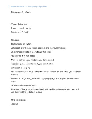 RHCSA in Redhat 7 – by Navdeep Singh Jimmy
Restorecon –R –v /web
We can do it with :-
Chcon –t httpd_t /web
Restorecon –R /web
# Boolean
Boolean is on off switch .
Getsebool –a (will show you all booleans and their current state)
Or semanage getsebool –a (state & other detail )
You can find it in man page :-
Man –k _selinux |grep ftp (give you ftp booleans)
Suppose Ftp_anons_write is off , you can check in :-
Getsebool –a |grep ftp
You can search what if we on the ftp Boolean ,I mean on it or off it , you can check
it here:-
Sesearch –b ftp_annon_Write –ACT |grep –y type_trans (it gives you transition
types)
(sesearch is for advance users )
Setsebool -P ftp_anon_write on (it will on it by this the ftp anonymous user will
able to write ) this is it about selinux
## to check status
Sestatus
 