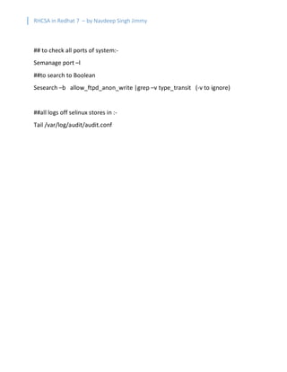 RHCSA in Redhat 7 – by Navdeep Singh Jimmy
## to check all ports of system:-
Semanage port –l
##to search to Boolean
Sesearch –b allow_ftpd_anon_write |grep –v type_transit (-v to ignore)
##all logs off selinux stores in :-
Tail /var/log/audit/audit.conf
 