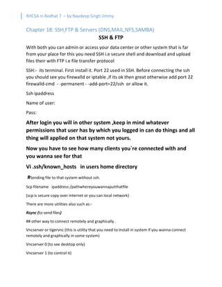 RHCSA in Redhat 7 – by Navdeep Singh Jimmy
Chapter 18: SSH,FTP & Servers (DNS,MAIL,NFS,SAMBA)
SSH & FTP
With both you can admin or access your data center or other system that is far
from your place for this you need SSH i.e secure shell and download and upload
files their with FTP i.e file transfer protocol
SSH:- its terminal. First install it. Port 22 used in SSH. Before connecting the ssh
you should see you firewalld or iptable ,if its ok then great otherwise add port 22
firewalld-cmd - -permanent - -add-port=22/ssh or allow it.
Ssh ipaddress
Name of user:
Pass:
After login you will in other system ,keep in mind whatever
permissions that user has by which you logged in can do things and all
thing will applied on that system not yours.
Now you have to see how many clients you`re connected with and
you wanna see for that
Vi .ssh/known_hosts in users home directory
#Sending file to that system without ssh.
Scp filename ipaddress:/pathwhereyouwannaputthatfile
(scp is secure copy over internet or you can local network)
There are more utilities also such as:-
Rsync (to send files)
## other way to connect remotely and graphically .
Vncserver or tigervnc (this is utility that you need to install in system if you wanna connect
remotely and graphically in some system)
Vncserver 0 (to see desktop only)
Vncserver 1 (to control it)
 