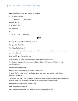 RHCSA in Redhat 7 – by Navdeep Singh Jimmy
# you can also deny access of anyuser or network
Vi /etc/ssh/ssh_config
Denyusers *@ipaddress
#second way is
Vi /etc/hosts.deny
Ssh:ippadress
Or
* ssh: ALL EXPECT ipaddress
FTP
FTP uses 20 port: First install “vsftp” package
Configuration file of ftp:
Vim /etc/vsftp/vsftp.conf
There are few lines that having # sign infront of ,it means comment and some lines we have to
uncomment such as :-
Local_enable=yes (something this)
Write_enable=yes (find this also ,its upto you to uncomment this line)
You should change permissions of selinux by setsebool check vsftp.conf file everything
mentioned there.
For other methods such as :
Allowing particular user and ftpusers list fort that ope:-
Vi /etc/vsftp/user_list (read it carefully and that user_deny=yes you have to find from
vsftp.conf file and off it )
And enter your users that you wanna allow in ftpusers.or set it default and try to change users
from list then try to connect its easy way to understand how ftp user list works .
#uploading and downloading files from ftp
Mget fileyouwannadownload
Mput fileyouwannrecevice (for changing your local directory use “lcd”)
 