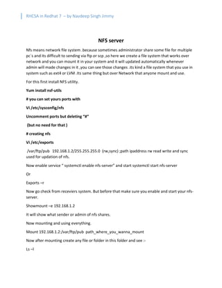 RHCSA in Redhat 7 – by Navdeep Singh Jimmy
NFS server
Nfs means network file system .because sometimes administrator share some file for multiple
pc`s and its difficult to sending via ftp or scp ,so here we create a file system that works over
network and you can mount it in your system and it will updated automatically whenever
admin will made changes in it ,you can see those changes .its kind a file system that you use in
system such as ext4 or LVM .Its same thing but over Network that anyone mount and use.
For this first install NFS utility.
Yum install nsf-utils
# you can set yours ports with
Vi /etc/sysconfig/nfs
Uncomment ports but deleting “#”
(but no need for that )
# creating nfs
Vi /etc/exports
/var/ftp/pub 192.168.1.2/255.255.255.0 (rw,sync) ;path ipaddress rw read write and sync
used for updation of nfs.
Now enable service “ systemctl enable nfs-server” and start systemctl start nfs-server
Or
Exports –r
Now go check from receviers system. But before that make sure you enable and start your nfs-
server.
Showmount –e 192.168.1.2
It will show what sender or admin of nfs shares.
Now mounting and using everything.
Mount 192.168.1.2:/var/ftp/pub path_where_you_wanna_mount
Now after mounting create any file or folder in this folder and see :-
Ls –l
 