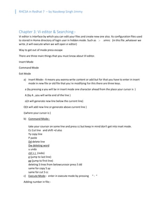 RHCSA in Redhat 7 – by Navdeep Singh Jimmy
Chapter 3: Vi editor & Searching:-
Vi editor is interface by which you can edit your files and create new one also. Its configuration files used
to stored in Home directory of login user in hidden mode. Such as :- .vimrc (in this file ,whatever we
write ,it will execute when we will open vi editor)
Way to get out of mode press escape
There are three main things that you must know about VI editor.
Insert Mode
Command Mode
Exit Mode
a) Insert Mode:- It means you wanna write content or add but for that you have to enter in insert
mode in new file or old file that you`re modifying For this there are three keys.
a (by pressing a you will be in insert mode one character ahead from the place your cursor is )
A (by A , you will write end of the line )
o(it will generate new line below the current line)
O(it will add new line or generate above current line )
i(where your cursor is )
b) Command Mode:-
take your coursor on some line and press cc but keep in mind don’t get into inset mode.
Cc Cut line and shift +d also
Yy copy line
P paste
Dd delete line
Dw deleting word
u undo
ctrl + r (redo)
g (jump to last line)
gg (jump to first line)
deleting 5 lines from belowcurosor press 5 dd
same for copy 5 yy
same for cut 5 cc
c) Execute Mode:- enter in execute mode by pressing “ : “
Adding number in file:-
 