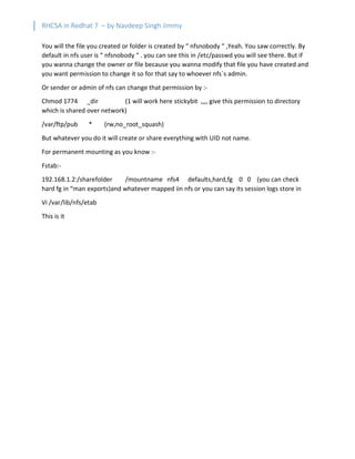 RHCSA in Redhat 7 – by Navdeep Singh Jimmy
You will the file you created or folder is created by “ nfsnobody “ ,Yeah. You saw correctly. By
default in nfs user is “ nfsnobody “ . you can see this in /etc/passwd you will see there. But if
you wanna change the owner or file because you wanna modify that file you have created and
you want permission to change it so for that say to whoever nfs`s admin.
Or sender or admin of nfs can change that permission by :-
Chmod 1774 _dir (1 will work here stickybit ,,,, give this permission to directory
which is shared over network)
/var/ftp/pub * (rw,no_root_squash)
But whatever you do it will create or share everything with UID not name.
For permanent mounting as you know :-
Fstab:-
192.168.1.2:/sharefolder /mountname nfs4 defaults,hard,fg 0 0 (you can check
hard fg in “man exports)and whatever mapped iin nfs or you can say its session logs store in
Vi /var/lib/nfs/etab
This is it
 