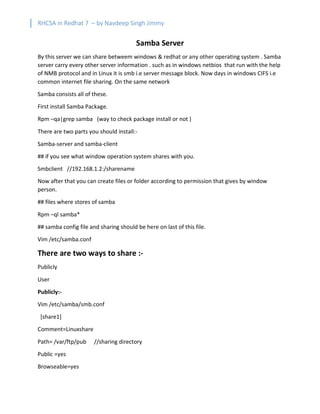 RHCSA in Redhat 7 – by Navdeep Singh Jimmy
Samba Server
By this server we can share betweem windows & redhat or any other operating system . Samba
server carry every other server information . such as in windows netbios that run with the help
of NMB protocol and in Linux it is smb i.e server message block. Now days in windows CIFS i.e
common internet file sharing. On the same network
Samba consists all of these.
First install Samba Package.
Rpm –qa|grep samba (way to check package install or not )
There are two parts you should install:-
Samba-server and samba-client
## if you see what window operation system shares with you.
Smbclient //192.168.1.2:/sharename
Now after that you can create files or folder according to permission that gives by window
person.
## files where stores of samba
Rpm –ql samba*
## samba config file and sharing should be here on last of this file.
Vim /etc/samba.conf
There are two ways to share :-
Publicly
User
Publicly:-
Vim /etc/samba/smb.conf
[share1]
Comment=Linuxshare
Path= /var/ftp/pub //sharing directory
Public =yes
Browseable=yes
 