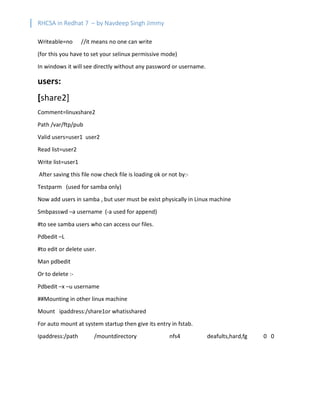 RHCSA in Redhat 7 – by Navdeep Singh Jimmy
Writeable=no //it means no one can write
(for this you have to set your selinux permissive mode)
In windows it will see directly without any password or username.
users:
[share2]
Comment=linuxshare2
Path /var/ftp/pub
Valid users=user1 user2
Read list=user2
Write list=user1
After saving this file now check file is loading ok or not by:-
Testparm (used for samba only)
Now add users in samba , but user must be exist physically in Linux machine
Smbpasswd –a username (-a used for append)
#to see samba users who can access our files.
Pdbedit –L
#to edit or delete user.
Man pdbedit
Or to delete :-
Pdbedit –x –u username
##Mounting in other linux machine
Mount ipaddress:/share1or whatisshared
For auto mount at system startup then give its entry in fstab.
Ipaddress:/path /mountdirectory nfs4 deafults,hard,fg 0 0
 