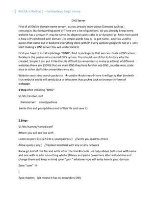 RHCSA in Redhat 7 – by Navdeep Singh Jimmy
DNS Server
First of all DNS is domain name server . as you already know about Domains such as :
com,org,in. But Networking point of There are a lot of questions. As you already know every
website has a unique IP ,may be same. Its depend upon static ip or dynamic ip . here main point
is how a IP combined with domain , In simple words how A ip got name . and you used to
access that name but in backend everything done with IP. Every website google,fb has ip`s .Lets
start making a DNS server.You will understand it.
First you have to install a package “BIND”. Bind is package by that we can create a DNS server.
Barkley is the person who created DNS system. You should search for its history why the
created. Simple ,I can put it like that,its difficult to remember so many ip address of different
websites.there are 13DNS that are main DNS they have further sub-DNS ,country wise ,state
wise or other stuffs like universities wise etc.
Website sends dns search packet to àrootdnsàsub treesà here it will get ip that bindwith
that website and it will sends data or whatever that packet back to browser in form of
webpage.
1 Step after installing “BIND”
Vi /etc/resolve.conf
Nameserver yourippadress
(write this and you ipddress end of this file and save it)
2.Step:-
Vi /etc/named/named.conf
#there you will see line with
Listen on port 53 {127.0.0.1; youripadress;} //write you ipadress there
Allow-query { any;} //replace localhost with any or any network
#now go end of this file and write after the line #include or copy above both zone with name
and one with in.addr something whole 10 lines and paste down here after include line and
change them and keep in mind zone “com ” whatever you will write here is your domain
Zone “com” IN
{
Type master; //it means it has no secondary DNS
 
