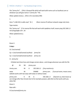 RHCSA in Redhat 7 – by Navdeep Singh Jimmy
File “jimmy.for”; //this is forward file which will work with name such as localhost.com or
whatever you will give name in “jimmy.for ” file .
Allow-update {none;}; //this is for secondary DNS
};
Zone “1.168.192.in-addr.arpa” IN { #here reverse IP without network range only hosts
Type master;
File “jimmy.rev” // its reverse file that will work with Ipaddress itself ,means ping 192.168.1.2
not ping google.com ..ok
Allow-update{none;};
};
#save it
3 step:-
Cd /var/named/
Cp –r /var/named/named.localhost jimmy.for
Cp –r /var/named/named.localhost jimmy.rev
Vi jimmy.for
# Delete last three lines and change version above , and change whenever you edit this file
@ IN NS jimmy.com
Jimmy.com. IN A 192.168.1.2 //my machine ip
www IN CNAME jimmy.com. //carsual name, means every
website works with two ways with www or without www
jimmy.com 0 IN A 192.168.1.3 //dynamic ip ,that means ip
can change after few minutes but its for example purpose ,add other ip that works with you
other NIC
#save it
Now edit:-
Vi /var/named/jimmy.rev
 