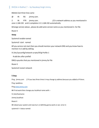 RHCSA in Redhat 7 – by Navdeep Singh Jimmy
#delete last three lines same
@ IN NS jimmy.com.
2 IN PTR jimmy.com. //2 is network address as you mentioned in
zone 1.168.192 and it completes it 2.1.168.192 automatically
#change version above , please do add same version name as you mentioned in .for file
#save it
4step
Systemctl enable named
Systemctl start named
#if you service not start then you should mention your network DNS and you know how to
mention it or add by editing
Vi /etc/sysconfig/network-scripts/ifcfg-Profile 1
# add dns after prefix0
DNS1=yourdns that you mentioned in jimmy.for file
#save it
Systemctl restart network
5 Step
Ping jimmy.com // if you two three times it may change ip address because you added a IP there.
Ping ipaddress
Ping www.jimmy.com
## if not work then change you localhost name with :-
Vi /etc/hostname
Jimmy.localhost
#save it
## reboot your system and now try it ,it defintly gonna work or see error in
systemctl –l status named
 