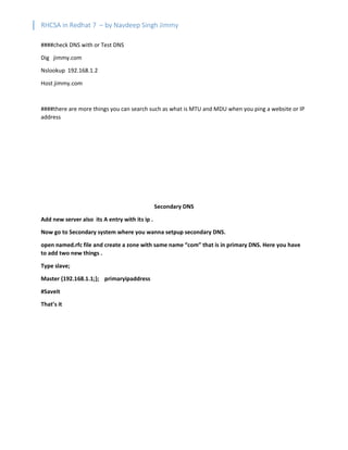 RHCSA in Redhat 7 – by Navdeep Singh Jimmy
####check DNS with or Test DNS
Dig jimmy.com
Nslookup 192.168.1.2
Host jimmy.com
####there are more things you can search such as what is MTU and MDU when you ping a website or IP
address
Secondary DNS
Add new server also its A entry with its ip .
Now go to Secondary system where you wanna setpup secondary DNS.
open named.rfc file and create a zone with same name “com” that is in primary DNS. Here you have
to add two new things .
Type slave;
Master {192.168.1.1;}; primaryipaddress
#Saveit
That’s it
 