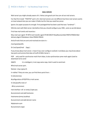 RHCSA in Redhat 7 – by Navdeep Singh Jimmy
MAIL SERVER
Mail server you might already aware of it. Yahoo.com,gmail.com live.com all are mail servers.
For that first install “POSTFIX” port is 25. And mail servers are not different but here mail servers works
on local network but you can make it Public but for that you need live server.
Ignore ,for paper purpose its enough. First packaged that has been used that was “sendmail ”.
Ohk lets start with Mail server ,But before that you should configure your DNS , same as we did above.
First how mail sends and recevices:-
Mua mail user agent à MTA mail transfer agentà MX DNSà NowReceiverSideàMTAàMDA Mail
delivery Agentàdatabase inboxàMAAàMUA
And all mails that are sent and received are store in:-
/var/spool/postfix
Or /var/spool/mail (logs )
If you know about mail server ,I mean if you ever configure outlook in windows.you may know about
two ports and service that does all stuff of MAIL Server`s
POP only used for synchronize mails from inbox ,it also synchronizes same mails again.Used to
download not to send
IMAP3 it is intelligent ,it not copy same copy. And it used to send mail.
#find mail server port .
Netstat –ntup |grep 25
In redhat 7 they are new ,you can find there ports from :-
Vi /etc/services
#configuration of POSTFIX or mail server.
Vi /etc/postfix.main.cf
#first uncomment
Inet interface =all or oneip //upto you
#uncomment and add hostname
Hostname=jimmy.localhost
#uncomment and add domain name
Mydomain=com
#uncomment origin
 