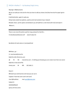 RHCSA in Redhat 7 – by Navdeep Singh Jimmy
Myorigin =$Myhostname
## you can add your alias but for that you have to add you aliases /etc/alias here but for paper ignore
that.
# add destination ,again its upto you
#relay hosts needs live ipadrees ,used to send mail outside of your network
#header check , by this option and whatever you will add here ,it will check with mail and reject it
##save it..
There is one more file which used for imap protocol for that file :-
Vi /etc/dovecat/dovecat.conf (search about it)
By default all mails stores in /var/spool/mail
### Now.. go :-
Vi /var/named/jimmy.for
#add this after NS jimmy.com
@ IN NS mail.jimmy.com // nothing just showing you can create more than one server
#add this in the end of file
Jimmy.com IN MX 192.168.1.2
#save it
##restart you namd service and now you can use it.
Suppose I have two users user1 and user2
User1@localhost: mail user2@jimmy.com
Subject:hi
Ajsbdakjdbkjasd
(press ctrl+d to send )
 