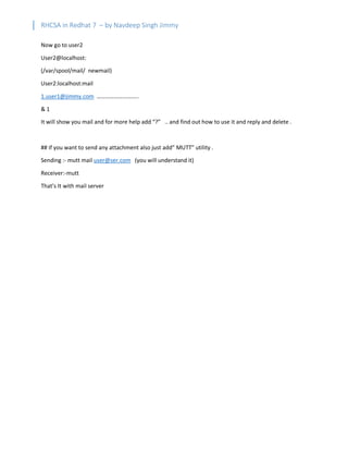 RHCSA in Redhat 7 – by Navdeep Singh Jimmy
Now go to user2
User2@localhost:
(/var/spool/mail/ newmail)
User2:localhost:mail
1.user1@jimmy.com ………………………..
& 1
It will show you mail and for more help add “?” .. and find out how to use it and reply and delete .
## if you want to send any attachment also just add” MUTT” utility .
Sending :- mutt mail user@ser.com (you will understand it)
Receiver:-mutt
That’s It with mail server
 