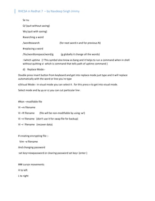 RHCSA in Redhat 7 – by Navdeep Singh Jimmy
Se nu
Q! (quit without saving)
Wq (quit with saving)
#searching a word
/wordtosearch (for next word n and for previous N)
#replacing a word
/%s/wordtorepace/word/g (g globally it change all the words)
:!which uptime (! This symbol also know as bang and it helps to run a command when in shell
without quitting vi which is command that tells path of uptime command )
d) Replace Mode:-
Double press insert button from keyboard and get into replace mode.just type and it will replace
automatically with the word or line you`re type
e)Visual Mode:- in visual mode you can select it . for this press v to get into visual mode.
Select mode and by yy or cc you can cut particular line .
#Non –modifable file
Vi –m filename
Vi –R filename (file will be non-modifiable by using :w!)
Vi –n filename (don’t use it for swap file for backup)
Vi –r filename (recover data)
# creating encrypting file :-
Vim –x filename
And changing password
:set key=newpassword or clearing password set key= (enter )
### cursor movements
H to left
L to right
 