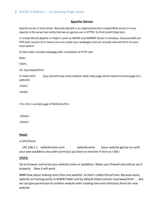 RHCSA in Redhat 7 – by Navdeep Singh Jimmy
Apache Server
Apache server Is local server .Basically Apcahe is an organization that created Web server.In Linux
Apache is the server but utility that we are gonna use is HTTPD. So first Install httpd rpm.
In simple Words Apache or httpd is same as WAMP and XAMMP Server in windows because both are
PHP base servers.So it means you can create your webpages and can actually execute them on your
local system.
So lets make a Simple webpage,after installation of HTTP rpm
Now:
STEP1:
Cd /var/www/html/
Vi index.html (you should know every website need index page which meant to home page of a
website)
<html>
<body>
<h1> this is sample page of Webiste</h1>
</body>
</html>
Step2:
vi /etc/hosts
192.168.1.1 websitename.com websitename (your website gonna run with
your own ipaddress also with name but you have to mention it here as I did )
STEP3:
Go to browser and write your website name or ipaddress. Make sure firewall and selinux set it
properly. Now it will work.
#### How about making more than one website .So that’s called Virtual host. Because every
website on hosting works in WWW folder and by default httpd consists /var/www/html …. But
we can give permission to another website with creating one more directory there for new
website.
 