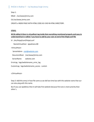 RHCSA in Redhat 7 – by Navdeep Singh Jimmy
Step 1:
Mkdir /var/www/jimmy.com
Cd /var/www.jimmy.com
CREATE a INDEX PAGE WITH HTML CODE AS I DID IN HTML DIRECTORY.
STEP2:
## IN redhat 6 there is virtualhost tag inside that everything mentioned properly and easy to
understand but in redhat 7 you have to add by your own at end of the httpd.conf file
Vi /etc/httpd/conf/httpd.conf
NameVIrtualHost ippadreess:80
<VirtualHost>
ServerAdmin root@website.com
DocumentRoot /var/www/jimmy.com
ServerName website.com
ErrorLog logs/websitename_error_log
CustomLog logs/websitename_access custom
</VIrtualHost>
Step 3: Add this entry in host file same as we did last time but with this website name that our
can also ping with this name.
But if you use ipaddress then it will take first website because first one is more priority than
other`s.
 