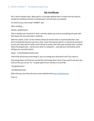 RHCSA in Redhat 7 – by Navdeep Singh Jimmy
SSL Certificate
SSL is Secure Sockets layer. Main point is ,it encrypts website data. It means first you have to
accept the certificate and then it will decrypt it and will show you website.
For that first you have install “GENKEY” rpm.
After installing :-
Genkey websitename
Then it will give you Terminal UI ,that’s interface where you will see everything and work with
that layout not any command or anything .
With first option ,it will ask for method ,Please do remain what is recommended then next
don’t encrypt data because you do so ,then every time person opens it ,it will ask for password
so just next ,Now wait for while until it will do its works, after that read carefully what`s written
above the progress bar . and do same what it is asking for….now add your information and it
will give you successful option.
Step2: vi /etc/httpd/conf.d/ssl.conf
#here find servername and change it ,you can change your Document root if you want to .
#second go down and find cert and key file and change there name ,if you want to see your key
and cert file ,you can do “LS “ on given path of cert and key in ssl.conf file.
“etc/pki/tls/certs”
“etc/pki/tls/private”
After that save your file and now run your website with https://websitename
That’s it
 