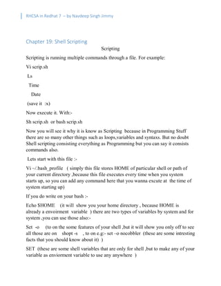 RHCSA in Redhat 7 – by Navdeep Singh Jimmy
Chapter 19: Shell Scripting
Scripting
Scripting is running multiple commands through a file. For example:
Vi scrip.sh
Ls
Time
Date
(save it :x)
Now execute it. With:-
Sh scrip.sh or bash scrip.sh
Now you will see it why it is know as Scripting because in Programming Stuff
there are so many other things such as loops,variables and syntaxs. But no doubt
Shell scripting consisting everything as Programming but you can say it consists
commands also.
Lets start with this file :-
Vi ~/.bash_profile ( simply this file stores HOME of particular shell or path of
your current directory ,because this file executes every time when you system
starts up, so you can add any command here that you wanna excute at the time of
system starting up)
If you do write on your bash :-
Echo $HOME (it will show you your home directory , because HOME is
already a envoirment variable ) there are two types of variables by system and for
system ,you can use those also:-
Set -o (to on the some features of your shell ,but it will show you only off to see
all those are on shopt -s , to on e.g:- set –o nocobbler (these are some intresting
facts that you should know about it) )
SET (these are some shell variables that are only for shell ,but to make any of your
variable as enviorment variable to use any anywhere )
 