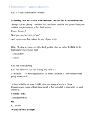 RHCSA in Redhat 7 – by Navdeep Singh Jimmy
Env ( to see all enviorment variable)
## making your on variable as environment variable but if you do simple as:
Jimmy=5 ;echo $jimmy and after that you should see It in “set” you will see your
variable but you cant see in Env list for that:-
Export Jimmy=5
Now you can check this in “env” .
And you can use that variable for any of your script
Other files that are same work like bash_profile ,that are called ,LOGIN file for
local user on system,e.g:- root
~/.bashhistory
~/.bashrc
Lets start with scripting ,
First line whenever you start writing any script is :-
#!/bin/bash (#!Shbang sequenece ,its name and bash is shell where you are
going to execute it)
# there is shell with name BASH , there are plenty of shells in Linux
Enterprise,you can download it and install it .but bash shell is latest shell i.e used
currently.
# to find shells:
Yum search shells
Or
Ls /etc/bin
When you write a script:-
 