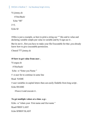 RHCSA in Redhat 7 – by Navdeep Singh Jimmy
Vi jimmy.sh
#!/bin/Bash/
Echo “HI”
J=5;
Echo $J
##this is just a example, as here to print a string use “” this and to value and
declaring variable simple put value in variable and by $ sign use it .
But its not it , first you have to make your file Executable for that ,you already
know how to give executable permission.
Chmod 777 jimmy.sh
## how to get value from user .
Vi argue.sh
#!/bin/bash/
Echo –n “Enter you Name ”
# -n user for to continue in same line
Read NAME
# user variables in capital letters than can easily findable from long script .
Echo $NAME
##save it and execute it .
To get multiple values at a time .e.g:-
Echo –n “whats your First name and lAst name ”
Read FIRST LAST
Echo $FIRST $LAST
 