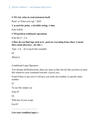 RHCSA in Redhat 7 – by Navdeep Singh Jimmy
# TO Ask value in read statement itself.
Read –p “Enter your age ” AGE
# -p used for print, -s invisible string, -t time
Echo $AGE
# TO perform arithmetic operations
Echo $(( 4 + 2 ))
# How do you find tags such as ls , pwd are executing from where ,I mean
there main directory , for this :-
Type –a ls (ls is tag In this example)
Or
Which ls
Conditional Logic Operators :
You already did Redirections ,these are same as that ,but for that you have to learn
this whenever your command executes ,it gives you ,
0 and if there is any error it will give you some oter number, to specify status
number
$?
To use this simply use
Echo $?
Or
With last of your script.
Exit $?
…………………………….
Lets start condition logics :-
 
